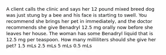 A client calls the clinic and says her 12 pound mixed breed dog was just stung by a bee and his face is starting to swell. You recommend she brings her pet in immediately, and the doctor recommends she give Benadryl 12.5 mg orally now before she leaves her house. The woman has some Benadryl liquid that is 12.5 mg per teaspoon. How many milliliters should she give her pet? 1.5 mLs 2.5 mLs 5 mLs 0.5 mLs