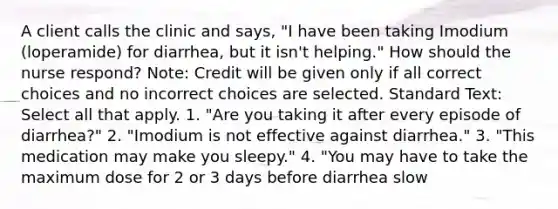 A client calls the clinic and says, "I have been taking Imodium (loperamide) for diarrhea, but it isn't helping." How should the nurse respond? Note: Credit will be given only if all correct choices and no incorrect choices are selected. Standard Text: Select all that apply. 1. "Are you taking it after every episode of diarrhea?" 2. "Imodium is not effective against diarrhea." 3. "This medication may make you sleepy." 4. "You may have to take the maximum dose for 2 or 3 days before diarrhea slow