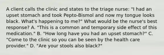 A client calls the clinic and states to the triage nurse: "I had an upset stomach and took Pepto-Bismol and now my tongue looks black. What's happening to me?" What would be the nurse's best response? A. "This is a common and temporary side effect of this medication." B. "How long have you had an upset stomach?" C. "Come to the clinic so you can be seen by the health care provider." D. "Are your stools also black?"