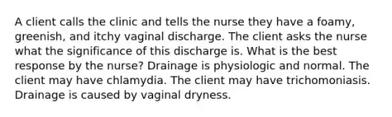 A client calls the clinic and tells the nurse they have a foamy, greenish, and itchy vaginal discharge. The client asks the nurse what the significance of this discharge is. What is the best response by the nurse? Drainage is physiologic and normal. The client may have chlamydia. The client may have trichomoniasis. Drainage is caused by vaginal dryness.