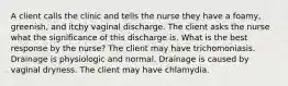 A client calls the clinic and tells the nurse they have a foamy, greenish, and itchy vaginal discharge. The client asks the nurse what the significance of this discharge is. What is the best response by the nurse? The client may have trichomoniasis. Drainage is physiologic and normal. Drainage is caused by vaginal dryness. The client may have chlamydia.