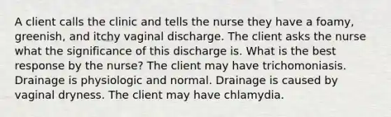 A client calls the clinic and tells the nurse they have a foamy, greenish, and itchy vaginal discharge. The client asks the nurse what the significance of this discharge is. What is the best response by the nurse? The client may have trichomoniasis. Drainage is physiologic and normal. Drainage is caused by vaginal dryness. The client may have chlamydia.