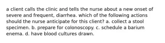 a client calls the clinic and tells the nurse about a new onset of severe and frequent, diarrhea. which of the following actions should the nurse anticipate for this client? a. collect a stool specimen. b. prepare for colonoscopy. c. schedule a barium enema. d. have blood cultures drawn.