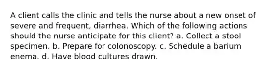 A client calls the clinic and tells the nurse about a new onset of severe and frequent, diarrhea. Which of the following actions should the nurse anticipate for this client? a. Collect a stool specimen. b. Prepare for colonoscopy. c. Schedule a barium enema. d. Have blood cultures drawn.