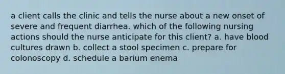 a client calls the clinic and tells the nurse about a new onset of severe and frequent diarrhea. which of the following nursing actions should the nurse anticipate for this client? a. have blood cultures drawn b. collect a stool specimen c. prepare for colonoscopy d. schedule a barium enema