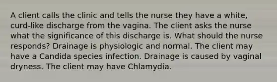 A client calls the clinic and tells the nurse they have a white, curd-like discharge from the vagina. The client asks the nurse what the significance of this discharge is. What should the nurse responds? Drainage is physiologic and normal. The client may have a Candida species infection. Drainage is caused by vaginal dryness. The client may have Chlamydia.