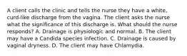 A client calls the clinic and tells the nurse they have a white, curd-like discharge from the vagina. The client asks the nurse what the significance of this discharge is. What should the nurse responds? A. Drainage is physiologic and normal. B. The client may have a Candida species infection. C. Drainage is caused by vaginal dryness. D. The client may have Chlamydia.