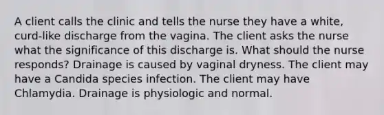 A client calls the clinic and tells the nurse they have a white, curd-like discharge from the vagina. The client asks the nurse what the significance of this discharge is. What should the nurse responds? Drainage is caused by vaginal dryness. The client may have a Candida species infection. The client may have Chlamydia. Drainage is physiologic and normal.