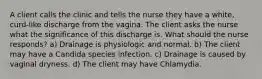 A client calls the clinic and tells the nurse they have a white, curd-like discharge from the vagina. The client asks the nurse what the significance of this discharge is. What should the nurse responds? a) Drainage is physiologic and normal. b) The client may have a Candida species infection. c) Drainage is caused by vaginal dryness. d) The client may have Chlamydia.