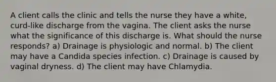 A client calls the clinic and tells the nurse they have a white, curd-like discharge from the vagina. The client asks the nurse what the significance of this discharge is. What should the nurse responds? a) Drainage is physiologic and normal. b) The client may have a Candida species infection. c) Drainage is caused by vaginal dryness. d) The client may have Chlamydia.