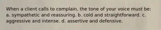 When a client calls to complain, the tone of your voice must be: a. sympathetic and reassuring. b. cold and straightforward. c. aggressive and intense. d. assertive and defensive.