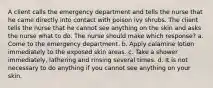 A client calls the emergency department and tells the nurse that he came directly into contact with poison ivy shrubs. The client tells the nurse that he cannot see anything on the skin and asks the nurse what to do. The nurse should make which response? a. Come to the emergency department. b. Apply calamine lotion immediately to the exposed skin areas. c. Take a shower immediately, lathering and rinsing several times. d. It is not necessary to do anything if you cannot see anything on your skin.