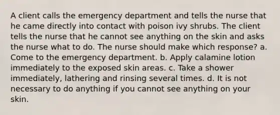 A client calls the emergency department and tells the nurse that he came directly into contact with poison ivy shrubs. The client tells the nurse that he cannot see anything on the skin and asks the nurse what to do. The nurse should make which response? a. Come to the emergency department. b. Apply calamine lotion immediately to the exposed skin areas. c. Take a shower immediately, lathering and rinsing several times. d. It is not necessary to do anything if you cannot see anything on your skin.