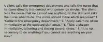 A client calls the emergency department and tells the nurse that he came directly into contact with poison ivy shrubs. The client tells the nurse that he cannot see anything on the skin and asks the nurse what to do. The nurse should make which response? 1. "Come to the emergency department." 2. "Apply calamine lotion immediately to the exposed skin areas." 3. "Take a shower immediately, lathering and rinsing several times." 4. "It is not necessary to do anything if you cannot see anything on your skin."