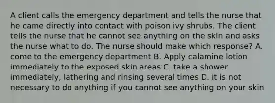 A client calls the emergency department and tells the nurse that he came directly into contact with poison ivy shrubs. The client tells the nurse that he cannot see anything on the skin and asks the nurse what to do. The nurse should make which response? A. come to the emergency department B. Apply calamine lotion immediately to the exposed skin areas C. take a shower immediately, lathering and rinsing several times D. it is not necessary to do anything if you cannot see anything on your skin