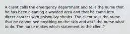 A client calls the emergency department and tells the nurse that he has been cleaning a wooded area and that he came into direct contact with poison ivy shrubs. The client tells the nurse that he cannot see anything on the skin and asks the nurse what to do. The nurse makes which statement to the client?