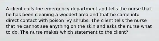 A client calls the emergency department and tells the nurse that he has been cleaning a wooded area and that he came into direct contact with poison ivy shrubs. The client tells the nurse that he cannot see anything on the skin and asks the nurse what to do. The nurse makes which statement to the client?