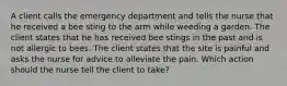 A client calls the emergency department and tells the nurse that he received a bee sting to the arm while weeding a garden. The client states that he has received bee stings in the past and is not allergic to bees. The client states that the site is painful and asks the nurse for advice to alleviate the pain. Which action should the nurse tell the client to take?