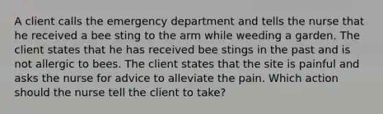 A client calls the emergency department and tells the nurse that he received a bee sting to the arm while weeding a garden. The client states that he has received bee stings in the past and is not allergic to bees. The client states that the site is painful and asks the nurse for advice to alleviate the pain. Which action should the nurse tell the client to take?