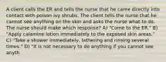 A client calls the ER and tells the nurse that he came directly into contact with poison ivy shrubs. The client tells the nurse that he cannot see anything on the skin and asks the nurse what to do. The nurse should make which response? A) "Come to the ER." B) "Apply calamine lotion immediately to the exposed skin areas." C) "Take a shower immediately, lathering and rinsing several times." D) "It is not necessary to do anything if you cannot see anyth