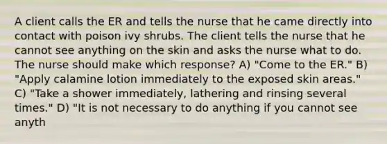 A client calls the ER and tells the nurse that he came directly into contact with poison ivy shrubs. The client tells the nurse that he cannot see anything on the skin and asks the nurse what to do. The nurse should make which response? A) "Come to the ER." B) "Apply calamine lotion immediately to the exposed skin areas." C) "Take a shower immediately, lathering and rinsing several times." D) "It is not necessary to do anything if you cannot see anyth