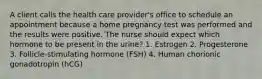 A client calls the health care provider's office to schedule an appointment because a home pregnancy test was performed and the results were positive. The nurse should expect which hormone to be present in the urine? 1. Estrogen 2. Progesterone 3. Follicle-stimulating hormone (FSH) 4. Human chorionic gonadotropin (hCG)