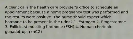 A client calls the health care provider's office to schedule an appointment because a home pregnancy test was performed and the results were positive. The nurse should expect which hormone to be present in the urine? 1. Estrogen 2. Progesterone 3. Follicle-stimulating hormone (FSH) 4. Human chorionic gonadotropin (hCG)