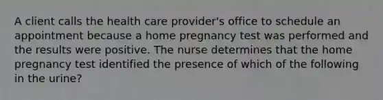 A client calls the health care provider's office to schedule an appointment because a home pregnancy test was performed and the results were positive. The nurse determines that the home pregnancy test identified the presence of which of the following in the urine?