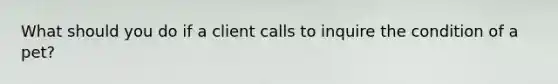 What should you do if a client calls to inquire the condition of a pet?