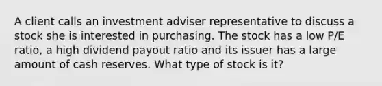 A client calls an investment adviser representative to discuss a stock she is interested in purchasing. The stock has a low P/E ratio, a high dividend payout ratio and its issuer has a large amount of cash reserves. What type of stock is it?