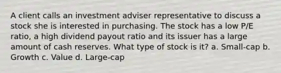 A client calls an investment adviser representative to discuss a stock she is interested in purchasing. The stock has a low P/E ratio, a high dividend payout ratio and its issuer has a large amount of cash reserves. What type of stock is it? a. Small-cap b. Growth c. Value d. Large-cap