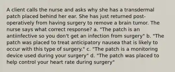 A client calls the nurse and asks why she has a transdermal patch placed behind her ear. She has just returned post-operatively from having surgery to remove a brain tumor. The nurse says what correct response? a. "The patch is an antiinfective so you don't get an infection from surgery" b. "The patch was placed to treat anticipatory nausea that is likely to occur with this type of surgery." c. "The patch is a monitoring device used during your surgery" d. "The patch was placed to help control your heart rate during surgery"