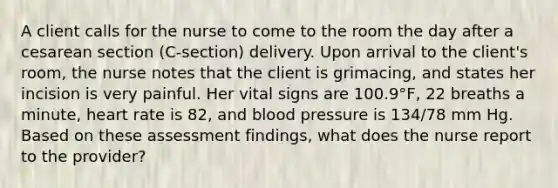 A client calls for the nurse to come to the room the day after a cesarean section (C-section) delivery. Upon arrival to the client's room, the nurse notes that the client is grimacing, and states her incision is very painful. Her vital signs are 100.9°F, 22 breaths a minute, heart rate is 82, and blood pressure is 134/78 mm Hg. Based on these assessment findings, what does the nurse report to the provider?