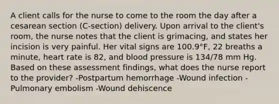 A client calls for the nurse to come to the room the day after a cesarean section (C-section) delivery. Upon arrival to the client's room, the nurse notes that the client is grimacing, and states her incision is very painful. Her vital signs are 100.9°F, 22 breaths a minute, heart rate is 82, and blood pressure is 134/78 mm Hg. Based on these assessment findings, what does the nurse report to the provider? -Postpartum hemorrhage -Wound infection -Pulmonary embolism -Wound dehiscence