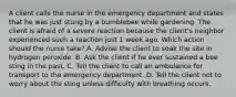 A client calls the nurse in the emergency department and states that he was just stung by a bumblebee while gardening. The client is afraid of a severe reaction because the client's neighbor experienced such a reaction just 1 week ago. Which action should the nurse take? A. Advise the client to soak the site in hydrogen peroxide. B. Ask the client if he ever sustained a bee sting in the past. C. Tell the client to call an ambulance for transport to the emergency department. D. Tell the client not to worry about the sting unless difficulty with breathing occurs.