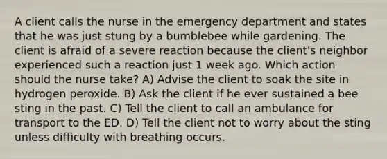 A client calls the nurse in the emergency department and states that he was just stung by a bumblebee while gardening. The client is afraid of a severe reaction because the client's neighbor experienced such a reaction just 1 week ago. Which action should the nurse take? A) Advise the client to soak the site in hydrogen peroxide. B) Ask the client if he ever sustained a bee sting in the past. C) Tell the client to call an ambulance for transport to the ED. D) Tell the client not to worry about the sting unless difficulty with breathing occurs.