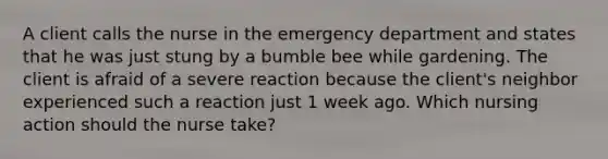 A client calls the nurse in the emergency department and states that he was just stung by a bumble bee while gardening. The client is afraid of a severe reaction because the client's neighbor experienced such a reaction just 1 week ago. Which nursing action should the nurse take?