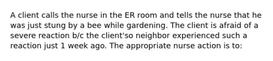 A client calls the nurse in the ER room and tells the nurse that he was just stung by a bee while gardening. The client is afraid of a severe reaction b/c the client'so neighbor experienced such a reaction just 1 week ago. The appropriate nurse action is to: