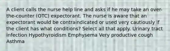 A client calls the nurse help line and asks if he may take an over-the-counter (OTC) expectorant. The nurse is aware that an expectorant would be contraindicated or used very cautiously if the client has what conditions? Select all that apply. Urinary tract infection Hypothyroidism Emphysema Very productive cough Asthma