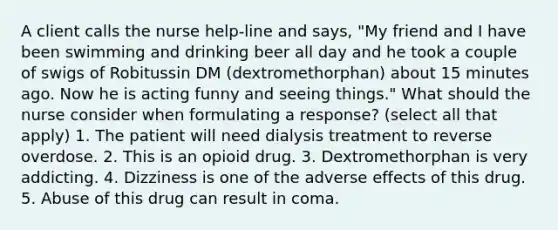 A client calls the nurse help-line and says, "My friend and I have been swimming and drinking beer all day and he took a couple of swigs of Robitussin DM (dextromethorphan) about 15 minutes ago. Now he is acting funny and seeing things." What should the nurse consider when formulating a response? (select all that apply) 1. The patient will need dialysis treatment to reverse overdose. 2. This is an opioid drug. 3. Dextromethorphan is very addicting. 4. Dizziness is one of the adverse effects of this drug. 5. Abuse of this drug can result in coma.