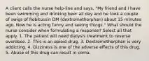 A client calls the nurse help-line and says, "My friend and I have been swimming and drinking beer all day and he took a couple of swigs of Robitussin DM (dextromethorphan) about 15 minutes ago. Now he is acting funny and seeing things." What should the nurse consider when formulating a response? Select all that apply. 1. The patient will need dialysis treatment to reverse overdose. 2. This is an opioid drug. 3. Dextromethorphan is very addicting. 4. Dizziness is one of the adverse effects of this drug. 5. Abuse of this drug can result in coma.