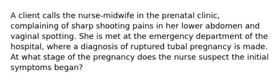 A client calls the nurse-midwife in the prenatal clinic, complaining of sharp shooting pains in her lower abdomen and vaginal spotting. She is met at the emergency department of the hospital, where a diagnosis of ruptured tubal pregnancy is made. At what stage of the pregnancy does the nurse suspect the initial symptoms began?