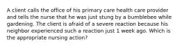 A client calls the office of his primary care health care provider and tells the nurse that he was just stung by a bumblebee while gardening. The client is afraid of a severe reaction because his neighbor experienced such a reaction just 1 week ago. Which is the appropriate nursing action?