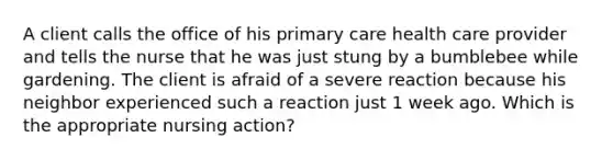 A client calls the office of his primary care health care provider and tells the nurse that he was just stung by a bumblebee while gardening. The client is afraid of a severe reaction because his neighbor experienced such a reaction just 1 week ago. Which is the appropriate nursing action?