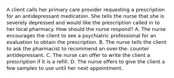 A client calls her primary care provider requesting a prescription for an antidepressant medication. She tells the nurse that she is severely depressed and would like the prescription called in to her local pharmacy. How should the nurse respond? A. The nurse encourages the client to see a psychiatric professional for an evaluation to obtain the prescription. B. The nurse tells the client to ask the pharmacist to recommend an over-the- counter antidepressant. C. The nurse can offer to write the client a prescription if it is a refill. D. The nurse offers to give the client a few samples to use until her next appointment.