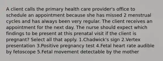 A client calls the primary health care provider's office to schedule an appointment because she has missed 2 menstrual cycles and has always been very regular. The client receives an appointment for the next day. The nurse should expect which findings to be present at this prenatal visit if the client is pregnant? Select all that apply. 1.Chadwick's sign 2.Vertex presentation 3.Positive pregnancy test 4.Fetal heart rate audible by fetoscope 5.Fetal movement detectable by the mother