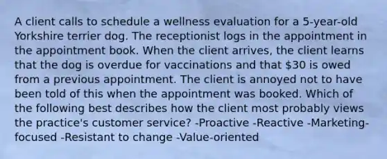 A client calls to schedule a wellness evaluation for a 5-year-old Yorkshire terrier dog. The receptionist logs in the appointment in the appointment book. When the client arrives, the client learns that the dog is overdue for vaccinations and that 30 is owed from a previous appointment. The client is annoyed not to have been told of this when the appointment was booked. Which of the following best describes how the client most probably views the practice's customer service? -Proactive -Reactive -Marketing-focused -Resistant to change -Value-oriented