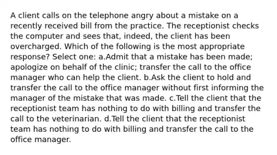 A client calls on the telephone angry about a mistake on a recently received bill from the practice. The receptionist checks the computer and sees that, indeed, the client has been overcharged. Which of the following is the most appropriate response? Select one: a.Admit that a mistake has been made; apologize on behalf of the clinic; transfer the call to the office manager who can help the client. b.Ask the client to hold and transfer the call to the office manager without first informing the manager of the mistake that was made. c.Tell the client that the receptionist team has nothing to do with billing and transfer the call to the veterinarian. d.Tell the client that the receptionist team has nothing to do with billing and transfer the call to the office manager.