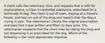 A client calls the veterinary clinic and requests that a refill for oxymorphone, a Class II controlled substance, prescribed for a terminally ill dog. The client is out of town, staying at a friend's house, and has run out of the drug and reports that the dog is crying in pain. The veterinarian checks the original prescription and sees that it was written and filled 10 days prior. The veterinarian suspects that the client may be taking the drug and not dispensing it as prescribed for the dog. Which of the following is the most appropriate response