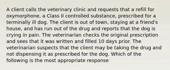 A client calls the veterinary clinic and requests that a refill for oxymorphone, a Class II controlled substance, prescribed for a terminally ill dog. The client is out of town, staying at a friend's house, and has run out of the drug and reports that the dog is crying in pain. The veterinarian checks the original prescription and sees that it was written and filled 10 days prior. The veterinarian suspects that the client may be taking the drug and not dispensing it as prescribed for the dog. Which of the following is the most appropriate response